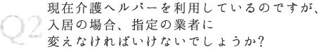 Q2 現在介護ヘルパーを利用しているのですが、入居の場合、指定の業者に変えなければいけないでしょうか?